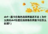 dnf一直卡在角色選擇界面進(jìn)不去（為什么我玩dnf總是在選擇角色界面卡住怎么處理?）