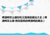 啤酒鴨怎么做好吃又簡單的做法大全（啤酒鴨怎么做 教你簡單的啤酒鴨的做法）