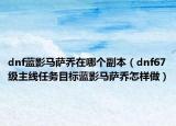 dnf藍(lán)影馬薩喬在哪個副本（dnf67級主線任務(wù)目標(biāo)藍(lán)影馬薩喬怎樣做）