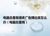 電腦總是有很多廣告彈出來怎么辦（電腦總是有）