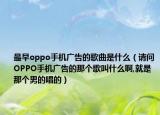 最早oppo手機(jī)廣告的歌曲是什么（請(qǐng)問OPPO手機(jī)廣告的那個(gè)歌叫什么啊,就是那個(gè)男的唱的）