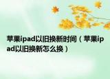 蘋果ipad以舊換新時(shí)間（蘋果ipad以舊換新怎么換）