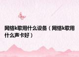 網(wǎng)絡(luò)k歌用什么設(shè)備（網(wǎng)絡(luò)k歌用什么聲卡好）