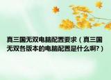 真三國無雙電腦配置要求（真三國無雙各版本的電腦配置是什么啊?）