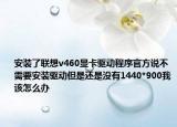 安裝了聯(lián)想v460顯卡驅(qū)動(dòng)程序官方說(shuō)不需要安裝驅(qū)動(dòng)但是還是沒(méi)有1440*900我該怎么辦