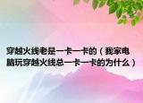 穿越火線老是一卡一卡的（我家電腦玩穿越火線總一卡一卡的為什么）
