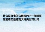 什么是燒卡怎么用像PSP一樣解壓壓縮包然后拖到文件夾里可以嗎