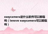 easycamera是什么軟件可以卸載嗎（lenovo easycamera可以卸載嗎）