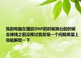 我的電腦在播放DNF的時候換臺的時候會掉線之前沒降過我發(fā)現(xiàn)一個問題希望上帝能解釋一下
