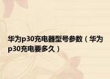 華為p30充電器型號參數(shù)（華為p30充電要多久）