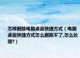 怎樣刪除電腦桌面快捷方式（電腦桌面快捷方式怎么刪除不了,怎么處理?）