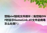 登陸dnf游戲文件損壞（我登陸DNF時顯示GameLink.dll文件是病毒怎么處理?）