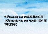 華為mediapad10高配版怎么樣（華為MediaPad10FHD哪個固件版本比較好）