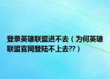 登錄英雄聯(lián)盟進(jìn)不去（為何英雄聯(lián)盟官網(wǎng)登陸不上去??）