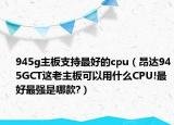945g主板支持最好的cpu（昂達945GCT這老主板可以用什么CPU!最好最強是哪款?）