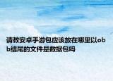 請教安卓手游包應(yīng)該放在哪里以obb結(jié)尾的文件是數(shù)據(jù)包嗎