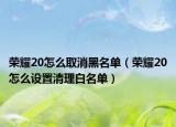 榮耀20怎么取消黑名單（榮耀20怎么設(shè)置清理白名單）