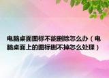 電腦桌面圖標不能刪除怎么辦（電腦桌面上的圖標刪不掉怎么處理）