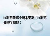 ie瀏覽器哪個(gè)版本更高（ie瀏覽器哪個(gè)最好）