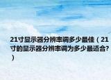 21寸顯示器分辨率調(diào)多少最佳（21寸的顯示器分辨率調(diào)為多少最適合?）