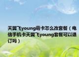 天翼飛young萌卡怎么改套餐（電信手機(jī)卡天翼飛young套餐可以退訂嗎）