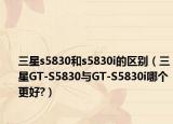 三星s5830和s5830i的區(qū)別（三星GT-S5830與GT-S5830i哪個更好?）