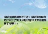 lol游戲界面黑屏進(jìn)不去（lol游戲商城忽然打不開了!昨天還好好的!今天忽然就黑屏了!求解!!）