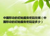 中國移動的初始服務(wù)密碼在哪（中國移動的初始服務(wù)密碼是多少）