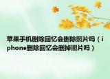 蘋果手機(jī)刪除回憶會(huì)刪除照片嗎（iphone刪除回憶會(huì)刪掉照片嗎）