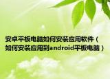 安卓平板電腦如何安裝應(yīng)用軟件（如何安裝應(yīng)用到android平板電腦）
