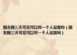 朋友圈三天可見可以對一個人設置嗎（朋友圈三天可見可以對一個人設置嗎）