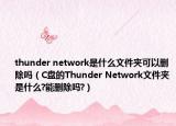 thunder network是什么文件夾可以刪除嗎（C盤的Thunder Network文件夾是什么?能刪除嗎?）