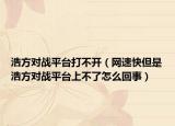 浩方對(duì)戰(zhàn)平臺(tái)打不開（網(wǎng)速快但是浩方對(duì)戰(zhàn)平臺(tái)上不了怎么回事）