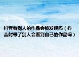 抖音看別人的作品會被發(fā)現(xiàn)嗎（抖音封號了別人會看到自己的作品嗎）