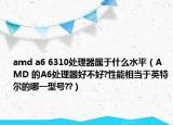 amd a6 6310處理器屬于什么水平（AMD 的A6處理器好不好?性能相當(dāng)于英特爾的哪一型號(hào)??）