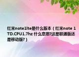 紅米note1lte是什么版本（紅米note 1TD.CPU1.7hz 什么意思?這是聯(lián)通版還是移動版?）