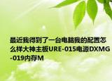 最近我得到了一臺電腦我的配置怎么樣大神主板URE-015電源DXMG-019內(nèi)存M