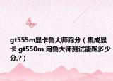 gt555m顯卡魯大師跑分（集成顯卡 gt550m 用魯大師測試能跑多少分,?）