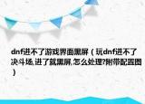 dnf進(jìn)不了游戲界面黑屏（玩dnf進(jìn)不了決斗場(chǎng),進(jìn)了就黑屏,怎么處理?附帶配置圖）