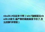 nba2k14玩起來卡頓（win7旗艦版玩nba2k13很卡,最嚴(yán)重時畫面直接卡住了,怎么回事?求幫助）