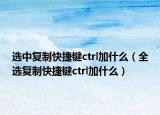 選中復(fù)制快捷鍵ctrl加什么（全選復(fù)制快捷鍵ctrl加什么）