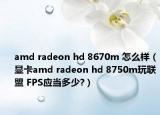 amd radeon hd 8670m 怎么樣（顯卡amd radeon hd 8750m玩聯(lián)盟 FPS應(yīng)當(dāng)多少?）