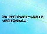 玩lol畫面不流暢要換什么配置（玩lol畫面不流暢怎么辦）