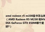 amd radeon r5 m330顯卡怎么樣（AMD Radeon R5 M230 和NVIDIA GeForce GTX 850M哪個(gè)更好?）