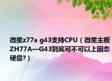 微星z77a g43支持CPU（微星主板ZH77A—G43到底可不可以上固態(tài)硬盤?）