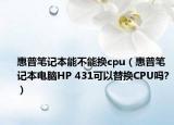 惠普筆記本能不能換cpu（惠普筆記本電腦HP 431可以替換CPU嗎?）