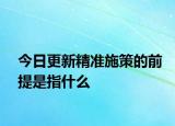 今日更新精準(zhǔn)施策的前提是指什么