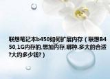 聯(lián)想筆記本b450如何擴展內(nèi)存（聯(lián)想B450,1G內(nèi)存的,想加內(nèi)存,哪種.多大的合適?大約多少錢?）