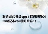 聯(lián)想c560升級(jí)cpu（聯(lián)想旭日C460筆記本cpu能升級(jí)嗎?）