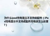 為什么ipad充電顯示不支持此配件（iPad充電顯示不支持此配件充電該怎么處理?）